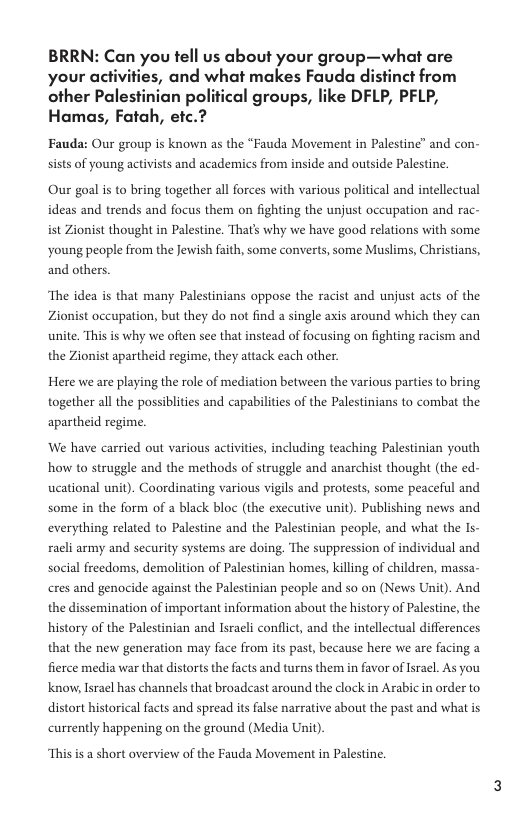 BRRN: Can you tell us about your group—what are your activities, and what makes Fauda distinct from other Palestinian political groups, like DFLP, PFLP, Hamas, Fatah, etc.? Fauda: Our group is known as the “Fauda Movement in Palestine” and con- sists of young activists and academics from inside and outside Palestine. Our goal is to bring together all forces with various political and intellectual ideas and trends and focus them on fighting the unjust occupation and rac- ist Zionist thought in Palestine. That’s why we have good relations with some young people from the Jewish faith, some converts, some Muslims, Christians, and others. ‘The idea is that many Palestinians oppose the racist and unjust acts of the Zionist occupation, but they do not find a single axis around which they can unite. This is why we often see that instead of focusing on fighting racism and the Zionist apartheid regime, they attack each other. Here we are playing the role of mediation between the various parties to bring together all the possiblities and capabilities of the Palestinians to combat the apartheid regime. We have carried out various activities, including teaching Palestinian youth how to struggle and the methods of struggle and anarchist thought (the ed- ucational unit). Coordinating various vigils and protests, some peaceful and some in the form of black bloc (the executive unit). Publishing news and everything related to Palestine and the Palestinian people, and what the Is- racli army and security systems are doing. The suppression of individual and social freedoms, demolition of Palestinian homes, killing of children, massa- cres and genocide against the Palestinian people and so on (News Unit). And the dissemination of important information about the history of Palestine, the history of the Palestinian and Isracli conflict, and the intellectual differences that the new generation may face from its past, because here we are facing a fierce media war that distorts the facts and turns them in favor of sracl. As you know, Israel has channels that broadcast around the clock in Arabic in order to distort historical facts and spread its false narrative about the past and what is currently happening on the ground (Media Unit) This s a short overview of the Fauda Movement in Palestine.